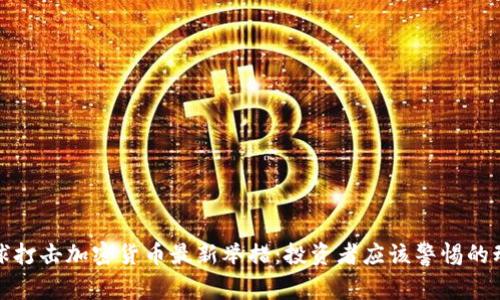 全球打击加密货币最新举措：投资者应该警惕的动向