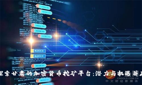 探索甘肃的加密货币挖矿平台：潜力与机遇并存