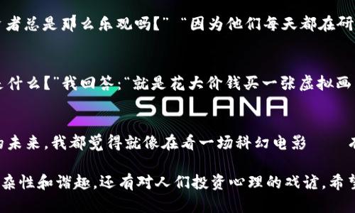 加密货币领域充满了各种幽默和趣味的段子，以下是一些关于加密货币的段子：

1. **比特币的情感波动**
   - 有人说，比特币就像谈恋爱：一会儿让你觉得像是世界上最幸福的人，一会儿又让你感到无比绝望。

2. **加密货币的致富理想**
   - “为什么你要投资加密货币?” “因为我希望能在喝奶茶的时候，不再担心钱包里的零钱不够。”

3. **矿工的生活**
   - 有一个比特币矿工说：“我每天都在挖‘金子’，但我的手指跟电费账单一样重！”

4. **虚拟货币与现实生活**
   - 朋友问我：“你把所有的钱都投进加密货币了，你不怕风险吗？”我说：“不怕，我已经习惯了用纸币买乐透了！”

5. **区块链的复杂性**
   - 为什么程序员跟加密货币总是难以割舍？因为他们永远在找“区块链”，就像在找人生的正道一样！

6. **加密货币的牛市和熊市**
   - 有人说，加密货币牛市和熊市的区别，像是你从高楼掉下来摔了个四脚朝天的样子——总是惊心动魄。

7. **钱包的安全**
   - 有个朋友说他把比特币放在钱包里，结果是“电子钱包”被黑客盗走了，他现在只好把信心放在床垫下了。

8. **投资心态**
   - “你知道为什么加密货币投资者总是那么乐观吗？” “因为他们每天都在研究如何在波动中寻找‘平静’。”

9. **NFT的“艺术”**
   - 有人问我：“你觉得NFT到底是什么？”我回答：“就是花大价钱买一张虚拟画，感觉就像在给无形的东西上涂鸦。”

10. **对未来的展望**
    - 每次跟朋友聊起加密货币的未来，我都觉得就像在看一场科幻电影——有些情节太超现实，根本不敢相信。

这些段子不仅反映了加密货币的复杂性和谐趣，还有对人们投资心理的戏谑。希望你喜欢这些幽默的观点！
